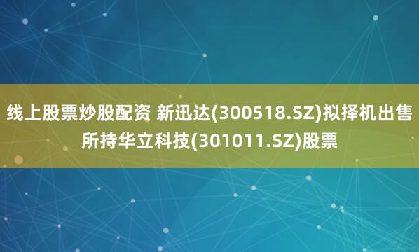 线上股票炒股配资 新迅达(300518.SZ)拟择机出售所持华立科技(301011.SZ)股票