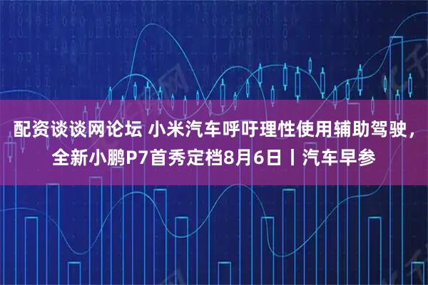 配资谈谈网论坛 小米汽车呼吁理性使用辅助驾驶，全新小鹏P7首秀定档8月6日丨汽车早参