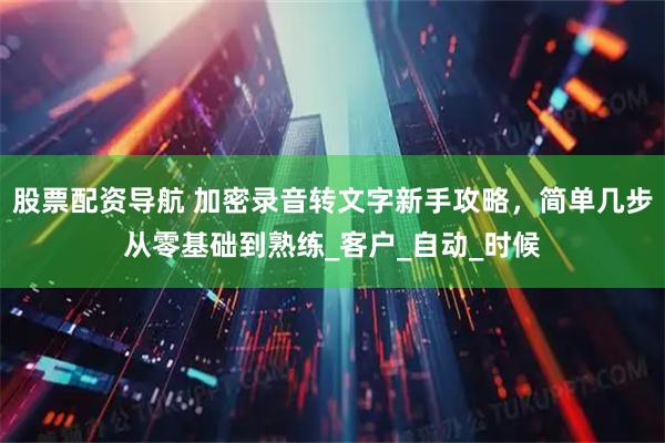 股票配资导航 加密录音转文字新手攻略，简单几步从零基础到熟练_客户_自动_时候