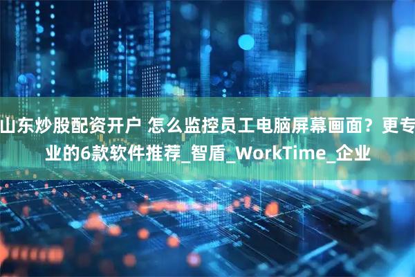 山东炒股配资开户 怎么监控员工电脑屏幕画面？更专业的6款软件推荐_智盾_WorkTime_企业