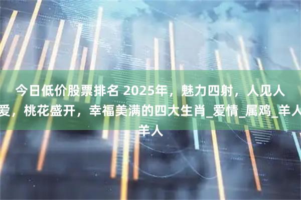 今日低价股票排名 2025年，魅力四射，人见人爱，桃花盛开，幸福美满的四大生肖_爱情_属鸡_羊人