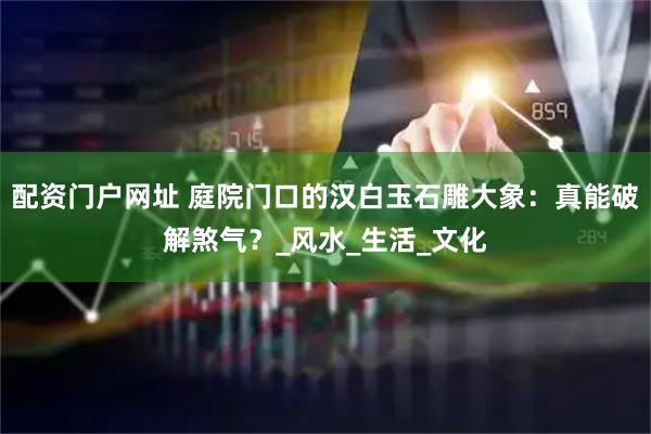 配资门户网址 庭院门口的汉白玉石雕大象：真能破解煞气？_风水_生活_文化