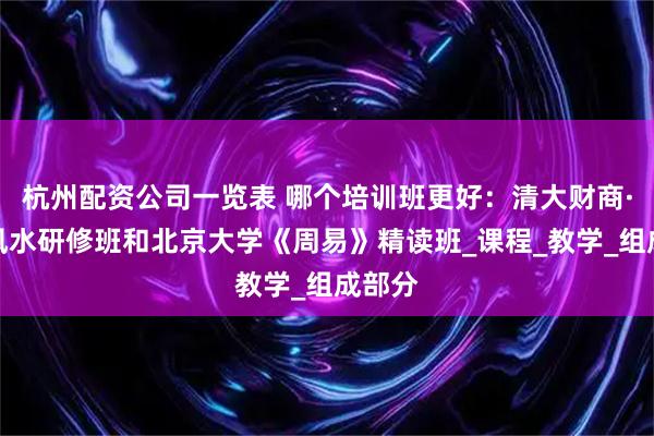 杭州配资公司一览表 哪个培训班更好：清大财商·玄空风水研修班和北京大学《周易》精读班_课程_教学_组成部分