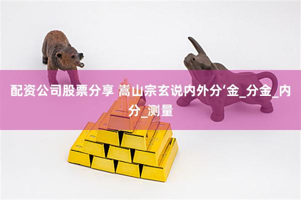 配资公司股票分享 嵩山宗玄说内外分‘金_分金_内分_测量